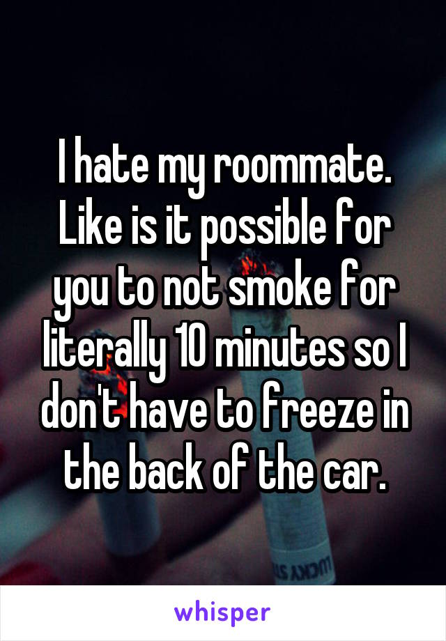 I hate my roommate. Like is it possible for you to not smoke for literally 10 minutes so I don't have to freeze in the back of the car.