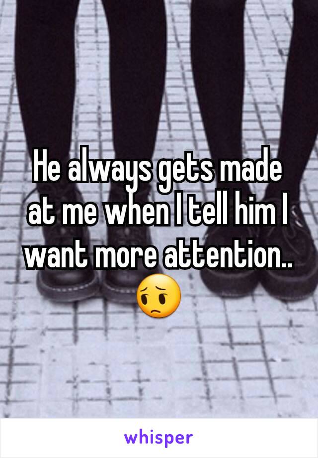 He always gets made at me when I tell him I want more attention.. 😔