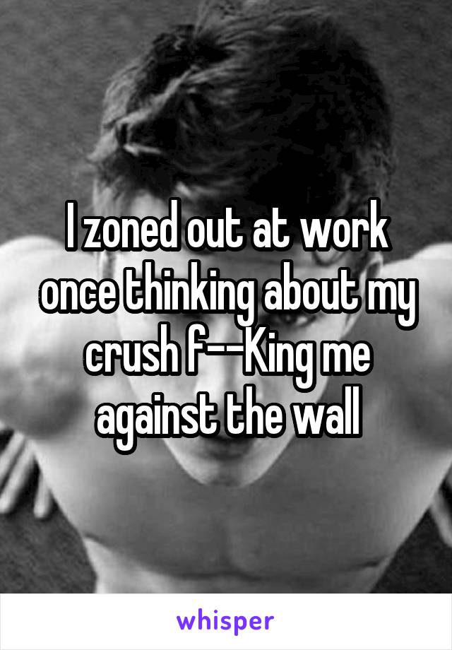 I zoned out at work once thinking about my crush f--King me against the wall