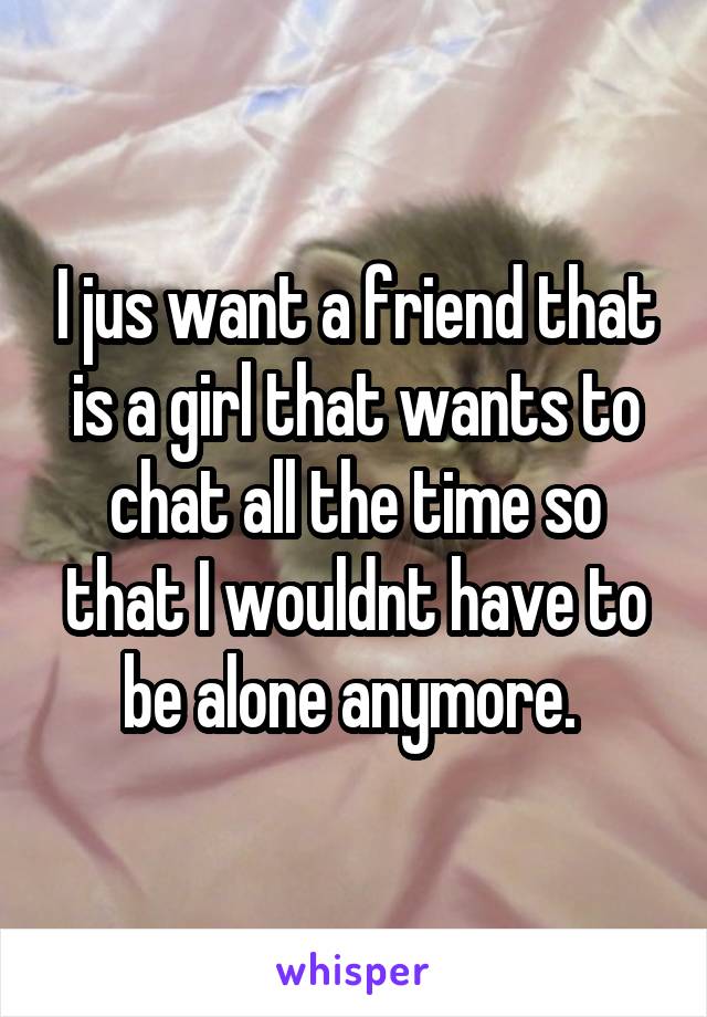 I jus want a friend that is a girl that wants to chat all the time so that I wouldnt have to be alone anymore. 