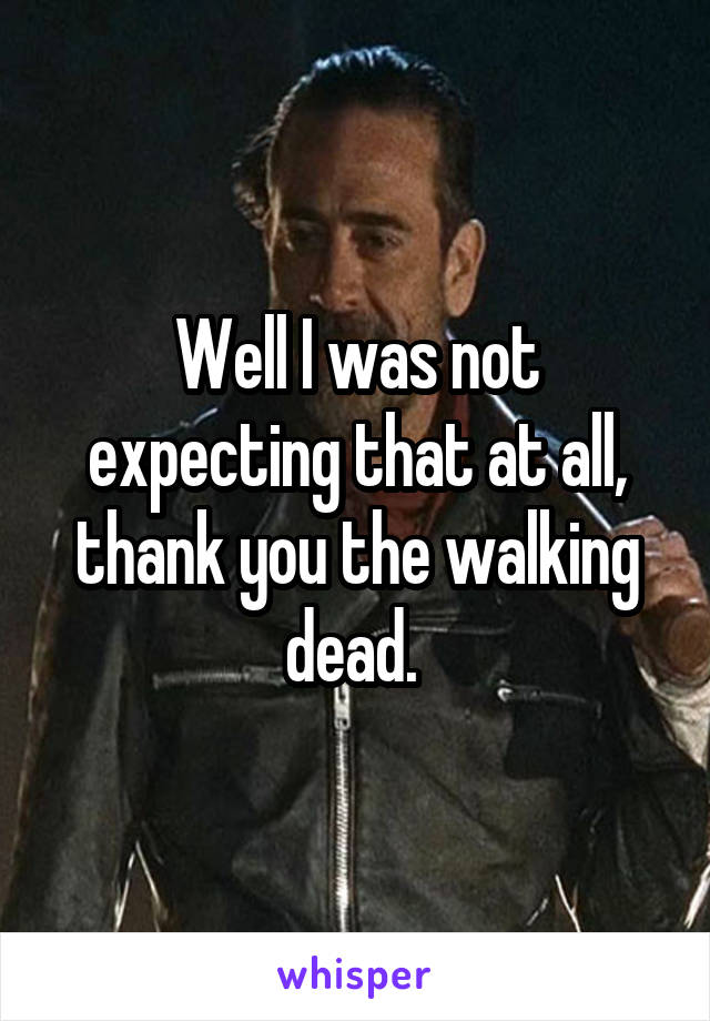 Well I was not expecting that at all, thank you the walking dead. 