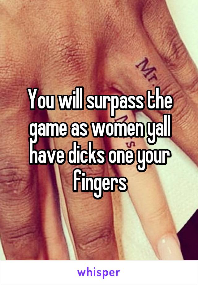 You will surpass the game as women yall have dicks one your fingers