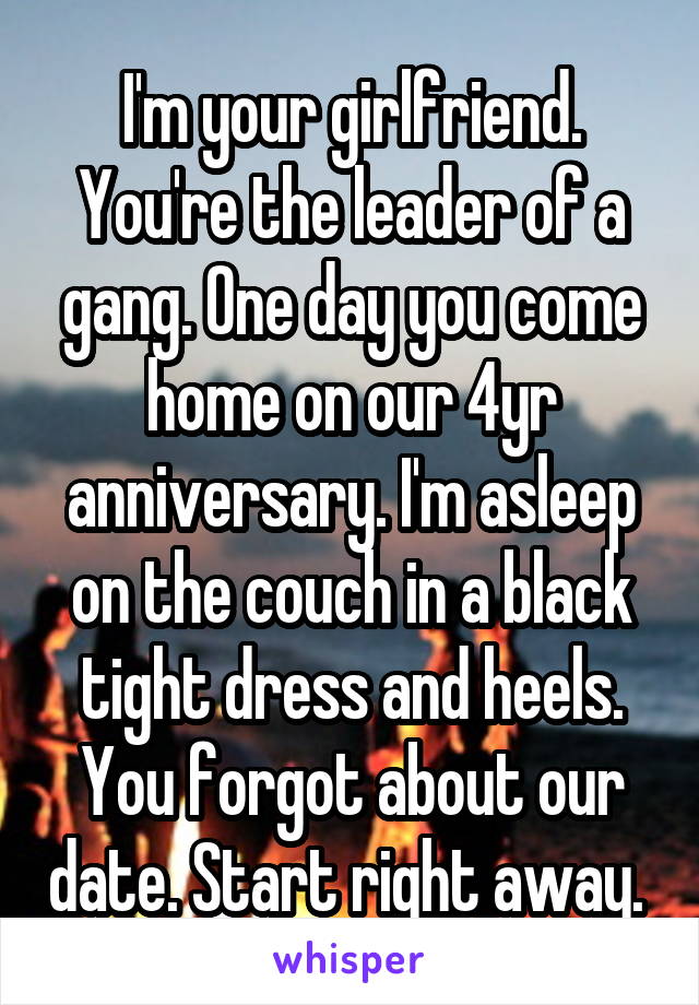 I'm your girlfriend. You're the leader of a gang. One day you come home on our 4yr anniversary. I'm asleep on the couch in a black tight dress and heels. You forgot about our date. Start right away. 