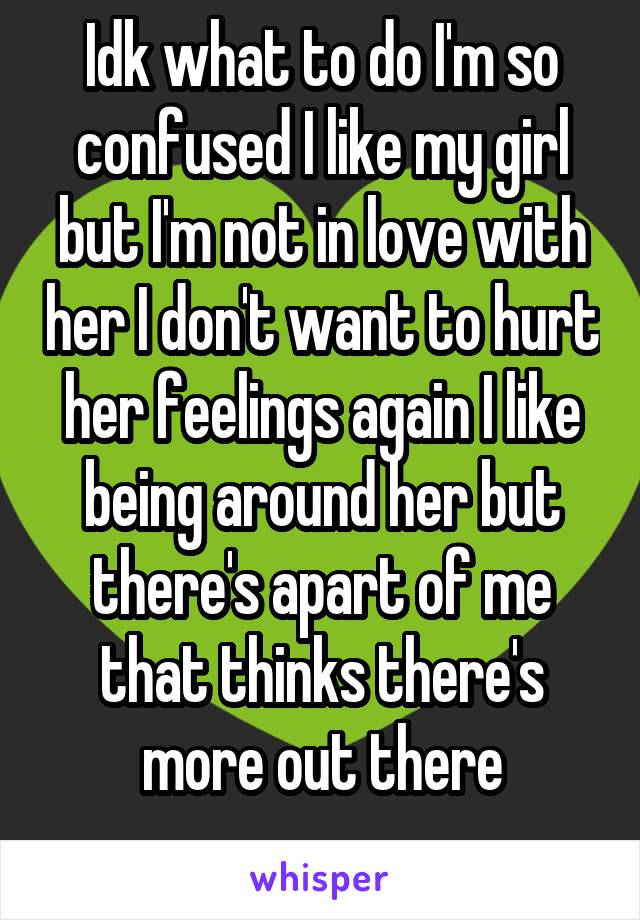 Idk what to do I'm so confused I like my girl but I'm not in love with her I don't want to hurt her feelings again I like being around her but there's apart of me that thinks there's more out there
