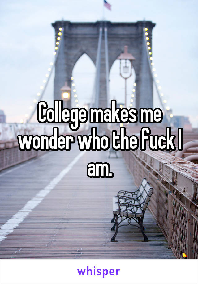 College makes me wonder who the fuck I am.