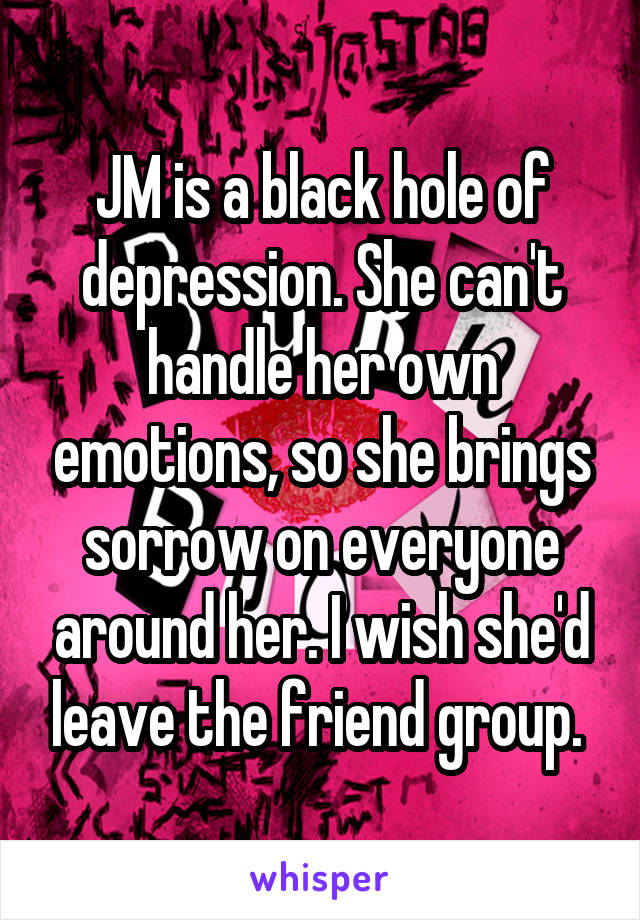 JM is a black hole of depression. She can't handle her own emotions, so she brings sorrow on everyone around her. I wish she'd leave the friend group. 