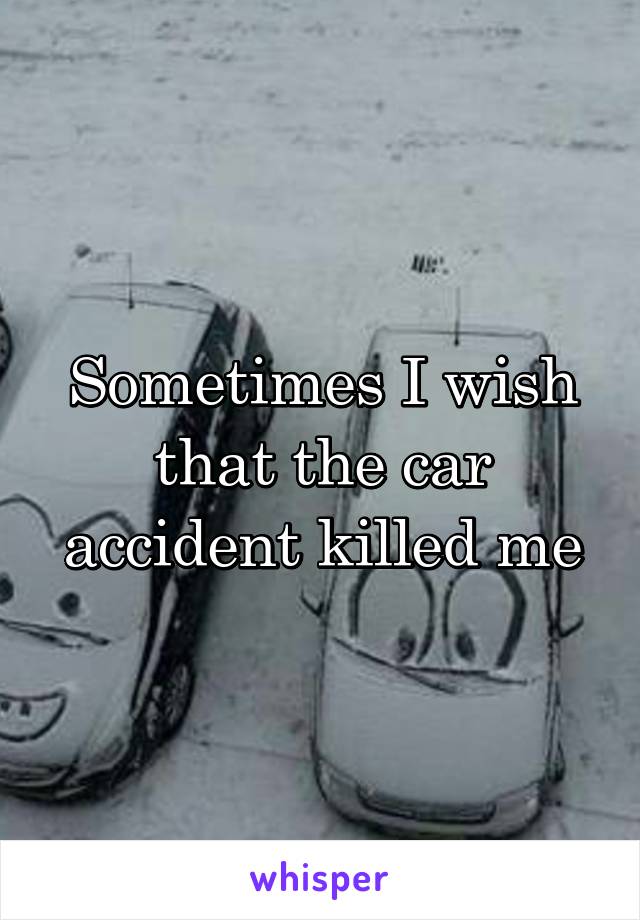 Sometimes I wish that the car accident killed me