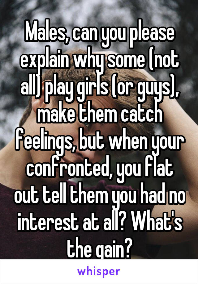 Males, can you please explain why some (not all) play girls (or guys), make them catch feelings, but when your confronted, you flat out tell them you had no interest at all? What's the gain?