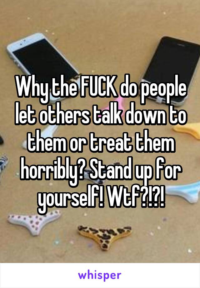 Why the FUCK do people let others talk down to them or treat them horribly? Stand up for yourself! Wtf?!?!