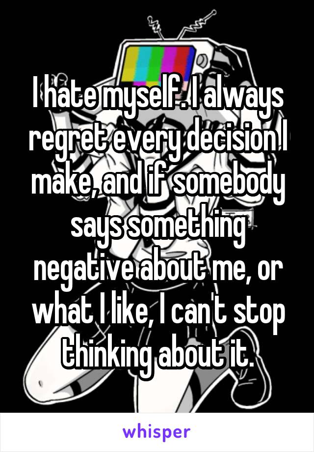 I hate myself. I always regret every decision I make, and if somebody says something negative about me, or what I like, I can't stop thinking about it.