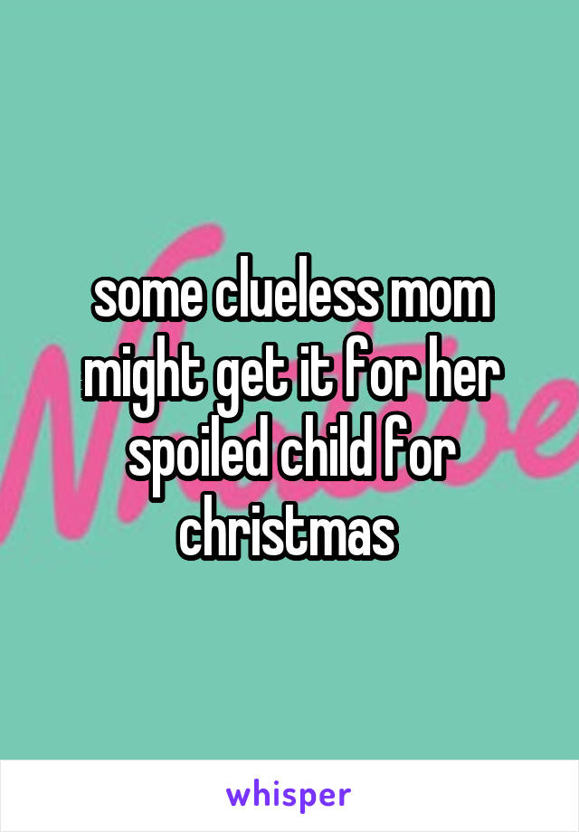 some clueless mom might get it for her spoiled child for christmas 