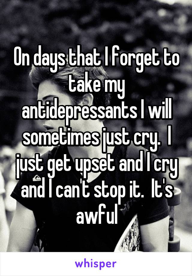 On days that I forget to take my antidepressants I will sometimes just cry.  I just get upset and I cry and I can't stop it.  It's awful