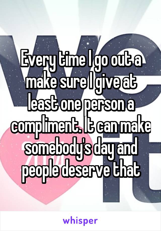 Every time I go out a make sure I give at least one person a compliment. It can make somebody's day and people deserve that