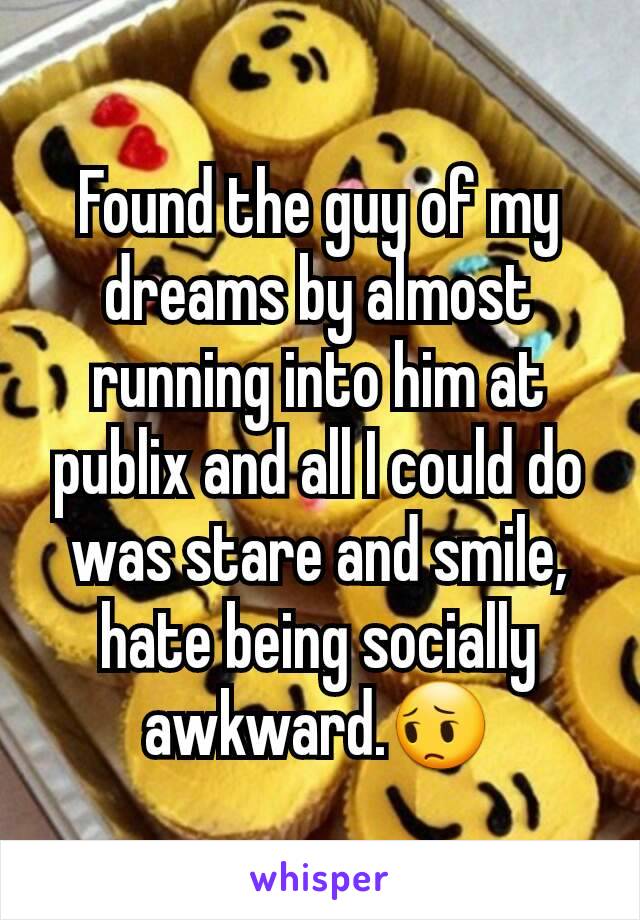 Found the guy of my dreams by almost running into him at publix and all I could do was stare and smile, hate being socially awkward.😔