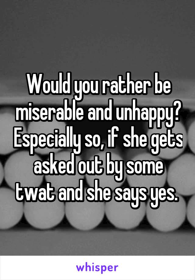 Would you rather be miserable and unhappy? Especially so, if she gets asked out by some twat and she says yes. 