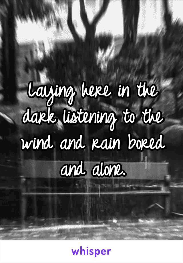 Laying here in the dark listening to the wind and rain bored and alone.