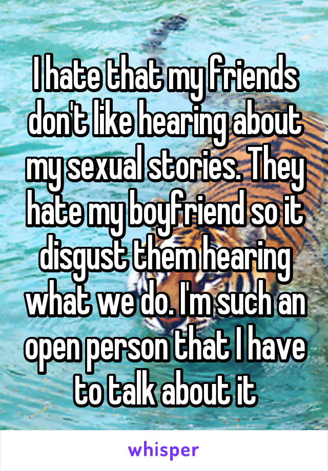 I hate that my friends don't like hearing about my sexual stories. They hate my boyfriend so it disgust them hearing what we do. I'm such an open person that I have to talk about it