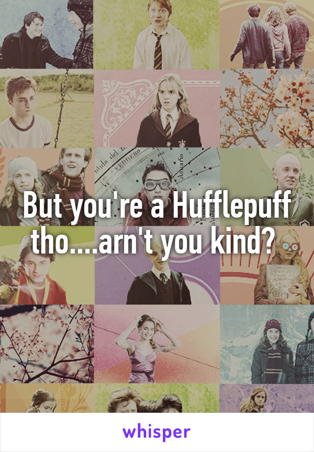 But you're a Hufflepuff tho....arn't you kind? 