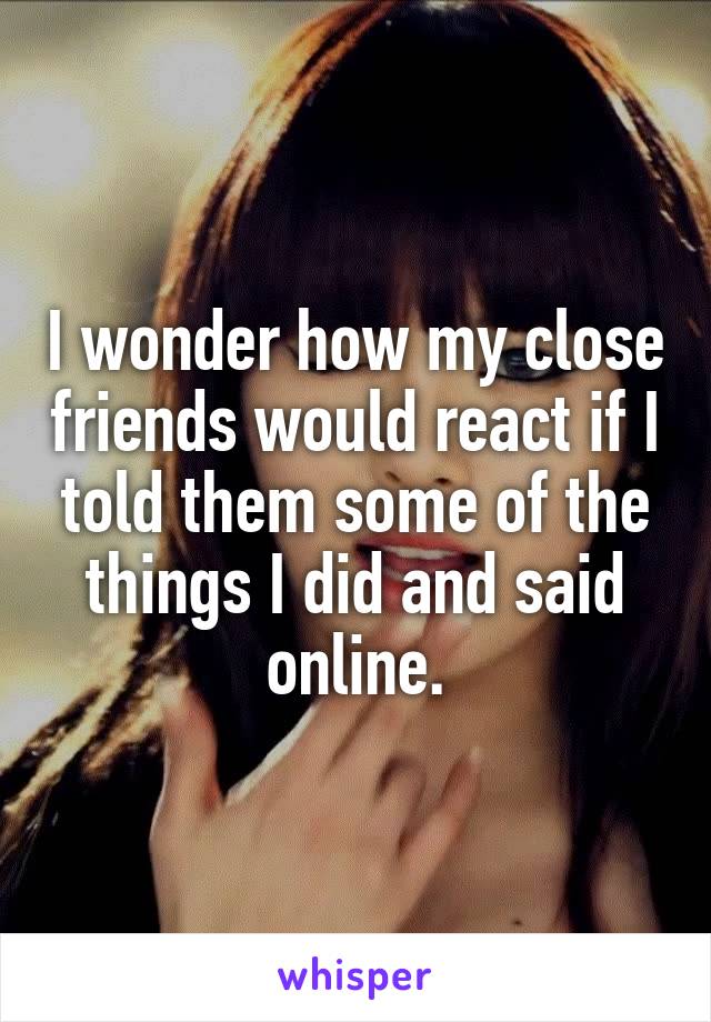 I wonder how my close friends would react if I told them some of the things I did and said online.