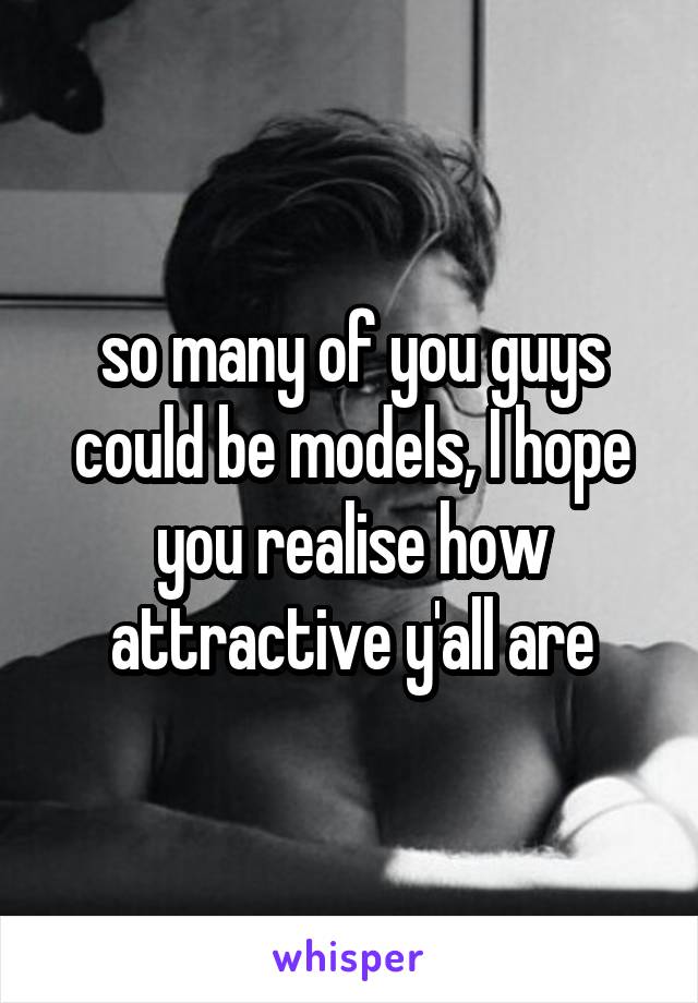 so many of you guys could be models, I hope you realise how attractive y'all are