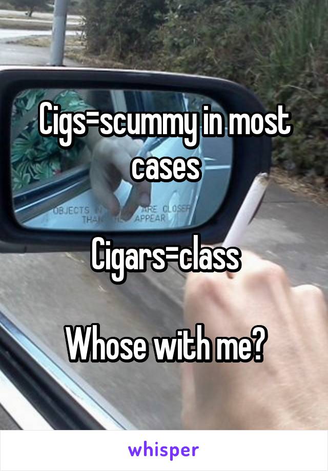 Cigs=scummy in most cases

Cigars=class

Whose with me?