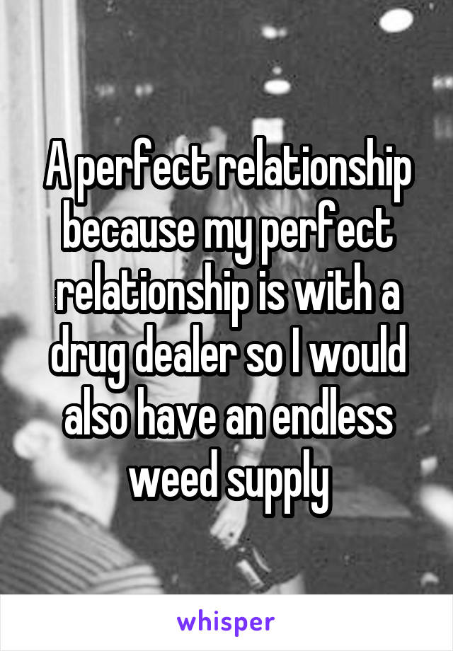 A perfect relationship because my perfect relationship is with a drug dealer so I would also have an endless weed supply