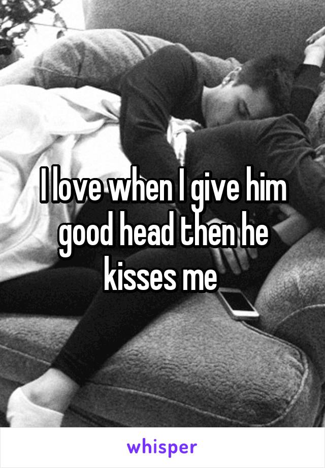 I love when I give him good head then he kisses me 