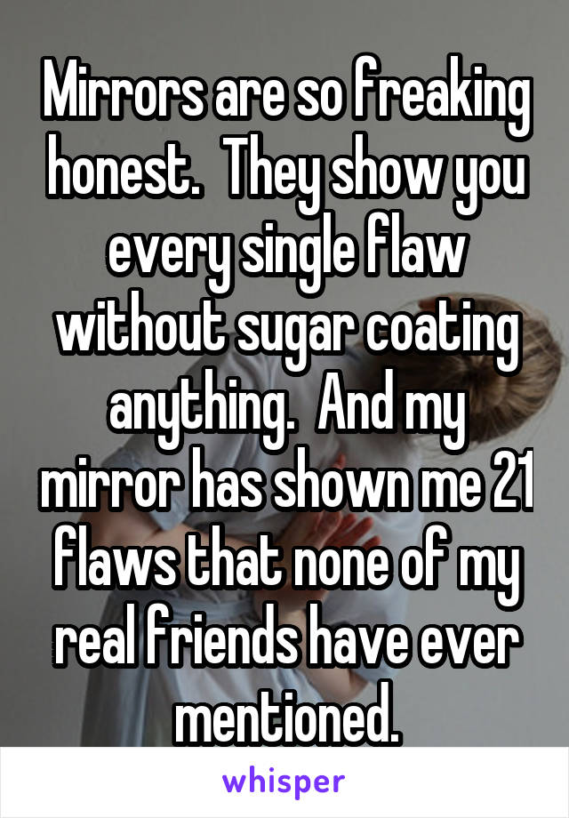 Mirrors are so freaking honest.  They show you every single flaw without sugar coating anything.  And my mirror has shown me 21 flaws that none of my real friends have ever mentioned.