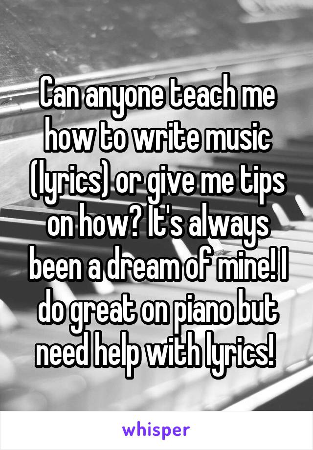 Can anyone teach me how to write music (lyrics) or give me tips on how? It's always been a dream of mine! I do great on piano but need help with lyrics! 