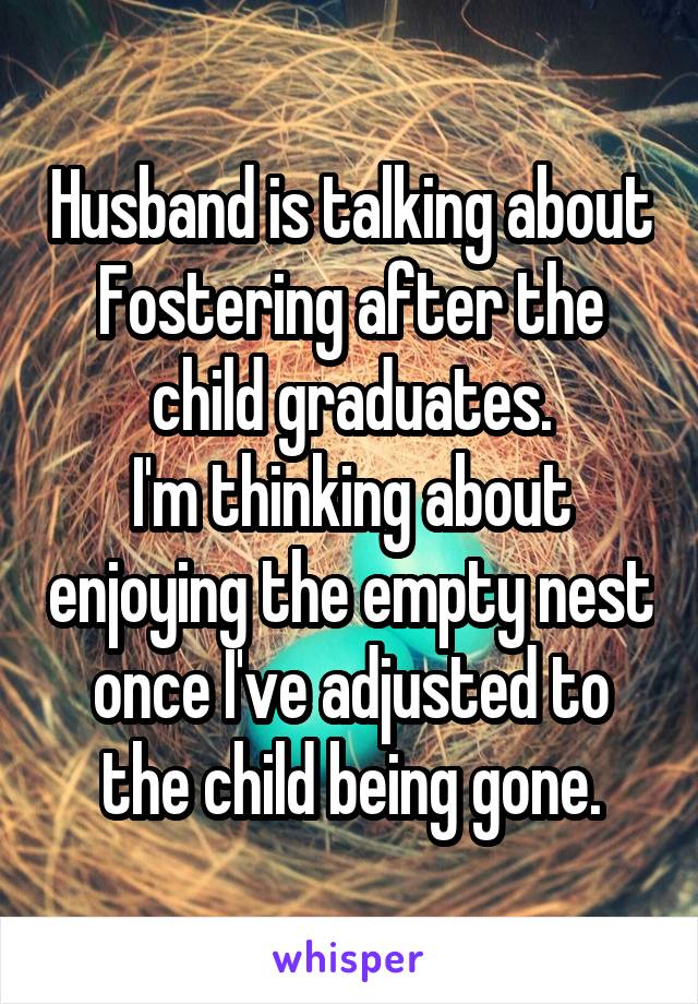 Husband is talking about Fostering after the child graduates.
I'm thinking about enjoying the empty nest once I've adjusted to the child being gone.