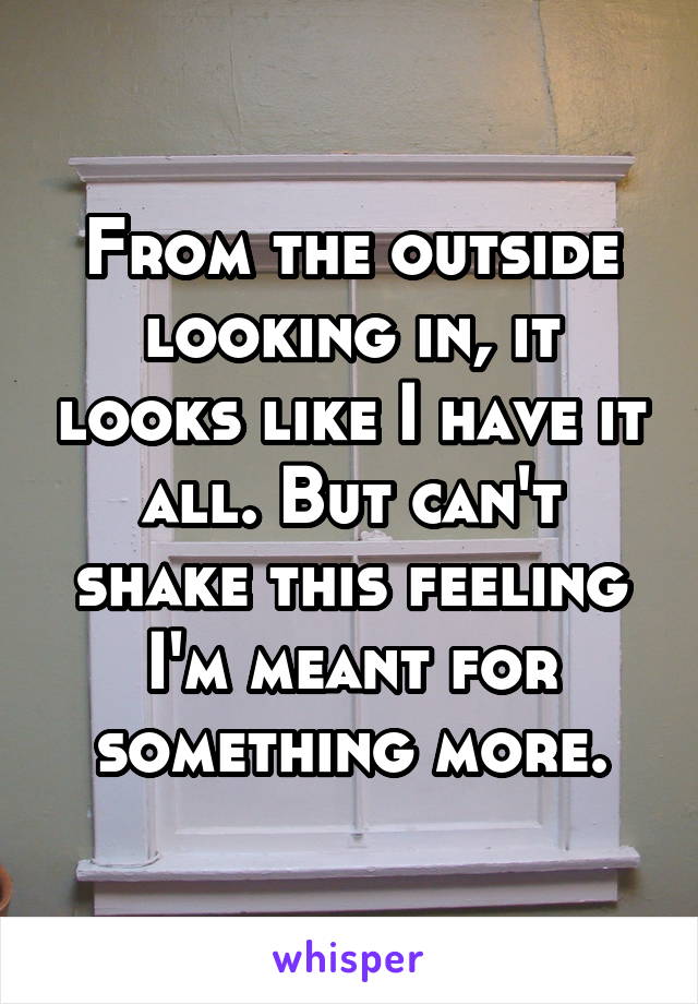 From the outside looking in, it looks like I have it all. But can't shake this feeling I'm meant for something more.