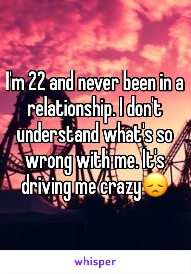 I'm 22 and never been in a relationship. I don't understand what's so wrong with me. It's driving me crazy😞