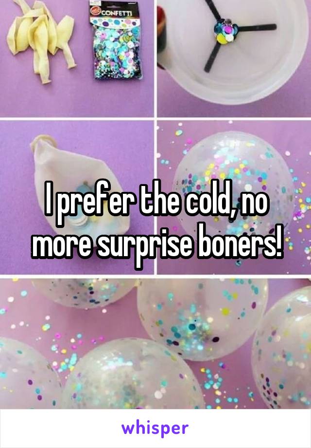 I prefer the cold, no more surprise boners!