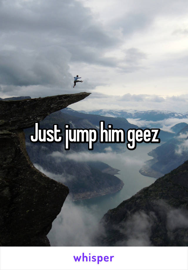 Just jump him geez