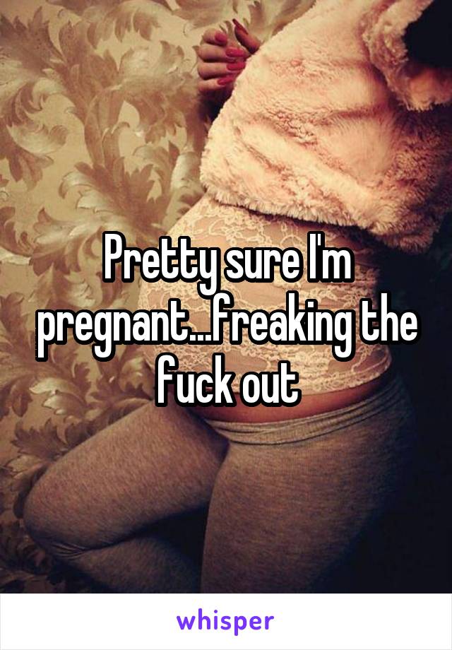 Pretty sure I'm pregnant...freaking the fuck out