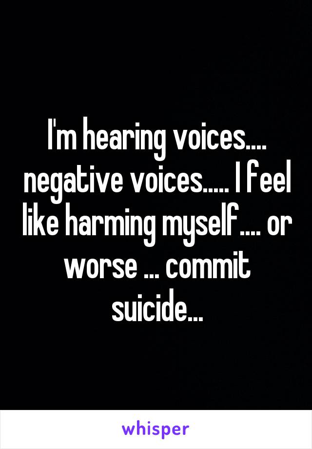 I'm hearing voices.... negative voices..... I feel like harming myself.... or worse ... commit suicide...