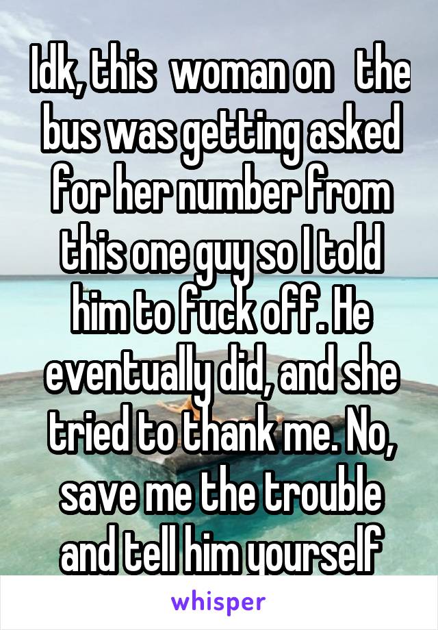 Idk, this  woman on   the bus was getting asked for her number from this one guy so I told him to fuck off. He eventually did, and she tried to thank me. No, save me the trouble and tell him yourself