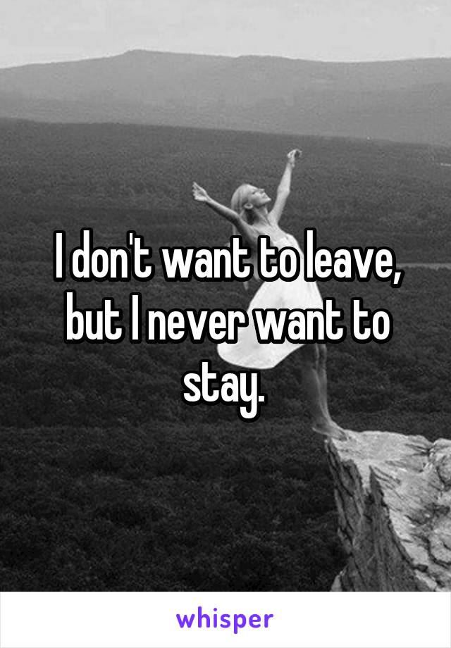 I don't want to leave, but I never want to stay. 