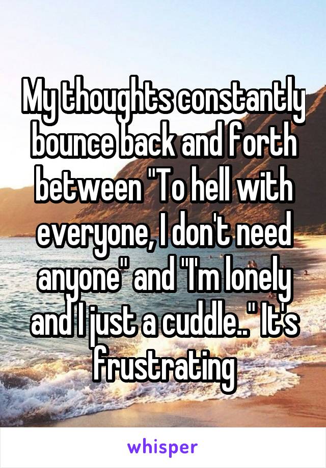 My thoughts constantly bounce back and forth between "To hell with everyone, I don't need anyone" and "I'm lonely and I just a cuddle.." It's frustrating