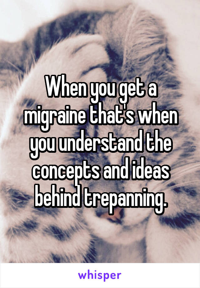 When you get a migraine that's when you understand the concepts and ideas behind trepanning.