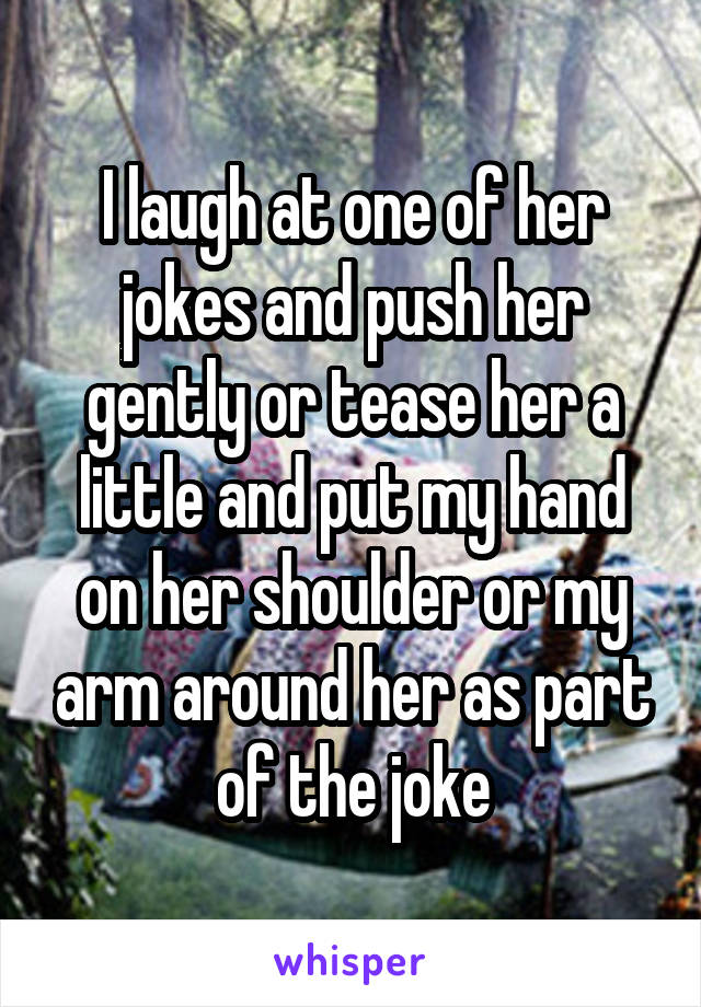 I laugh at one of her jokes and push her gently or tease her a little and put my hand on her shoulder or my arm around her as part of the joke