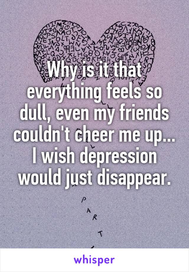 Why is it that everything feels so dull, even my friends couldn't cheer me up...
I wish depression would just disappear.
