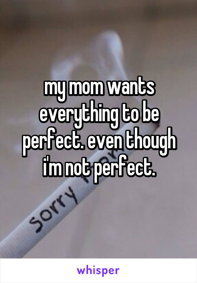 my mom wants everything to be perfect. even though i'm not perfect.
