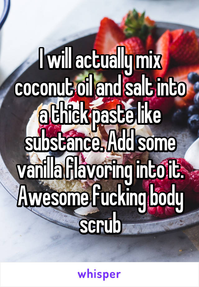 I will actually mix coconut oil and salt into a thick paste like substance. Add some vanilla flavoring into it. Awesome fucking body scrub