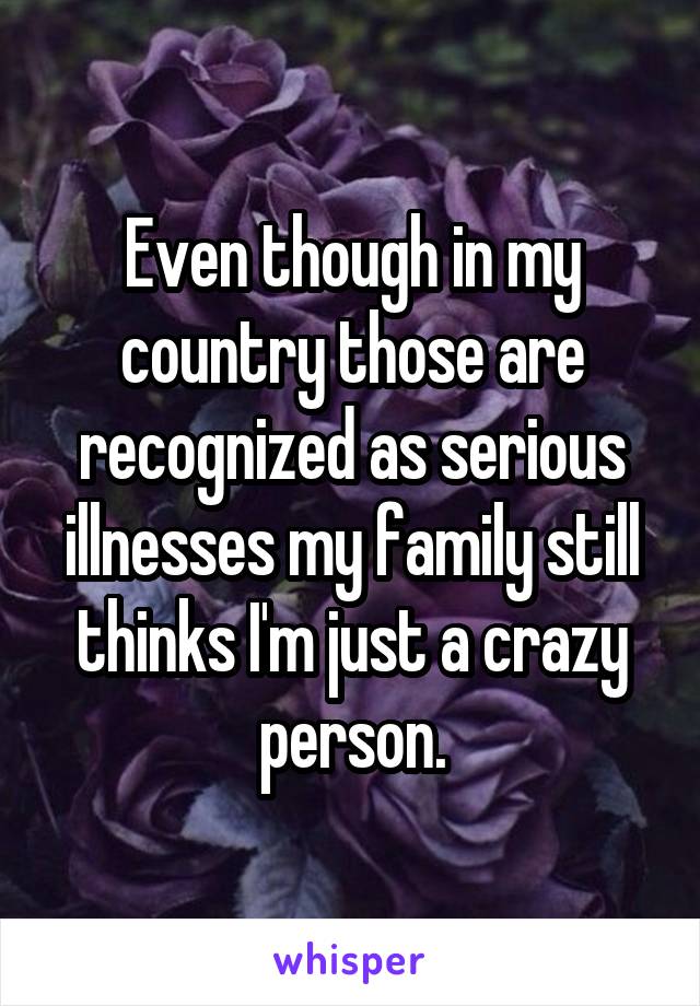 Even though in my country those are recognized as serious illnesses my family still thinks I'm just a crazy person.