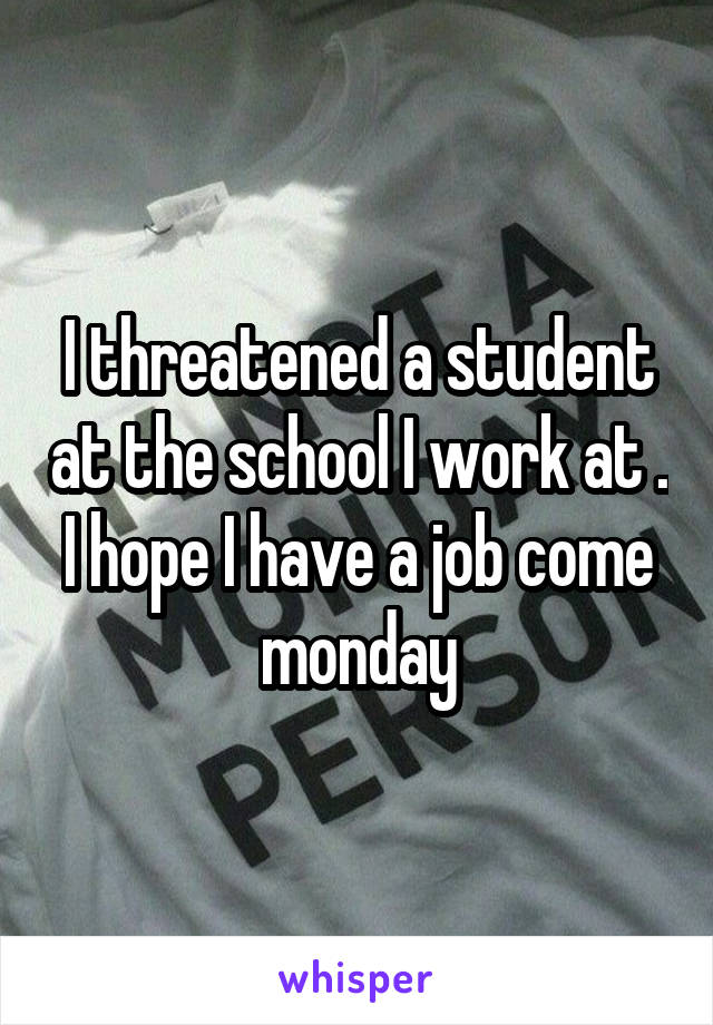 I threatened a student at the school I work at . I hope I have a job come monday