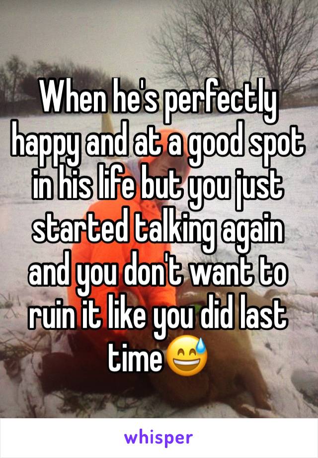 When he's perfectly happy and at a good spot in his life but you just started talking again and you don't want to ruin it like you did last time😅