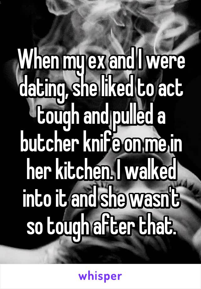 When my ex and I were dating, she liked to act tough and pulled a butcher knife on me in her kitchen. I walked into it and she wasn't so tough after that.