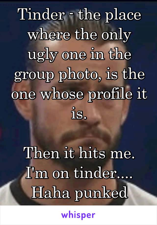 Tinder - the place where the only ugly one in the group photo, is the one whose profile it is.

Then it hits me. I'm on tinder.... Haha punked myself again.