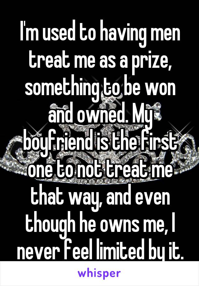 I'm used to having men treat me as a prize, something to be won and owned. My boyfriend is the first one to not treat me that way, and even though he owns me, I never feel limited by it.